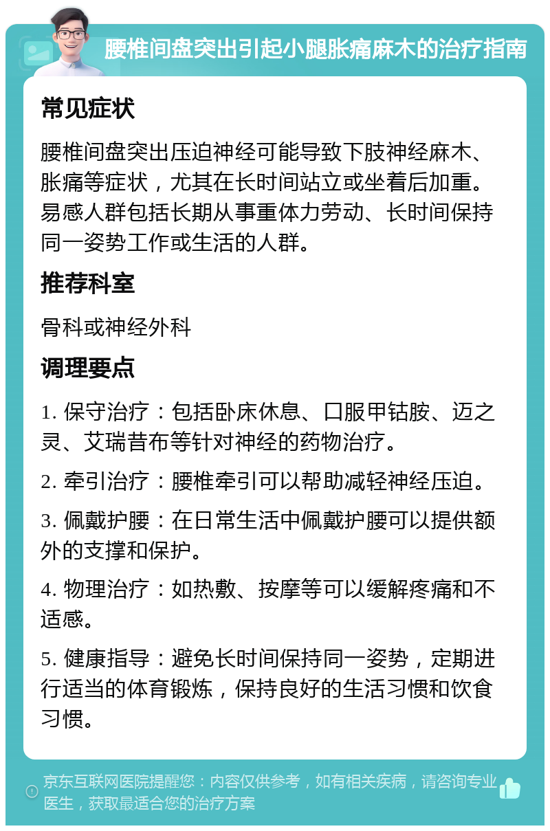 腰椎间盘突出引起小腿胀痛麻木的治疗指南 常见症状 腰椎间盘突出压迫神经可能导致下肢神经麻木、胀痛等症状，尤其在长时间站立或坐着后加重。易感人群包括长期从事重体力劳动、长时间保持同一姿势工作或生活的人群。 推荐科室 骨科或神经外科 调理要点 1. 保守治疗：包括卧床休息、口服甲钴胺、迈之灵、艾瑞昔布等针对神经的药物治疗。 2. 牵引治疗：腰椎牵引可以帮助减轻神经压迫。 3. 佩戴护腰：在日常生活中佩戴护腰可以提供额外的支撑和保护。 4. 物理治疗：如热敷、按摩等可以缓解疼痛和不适感。 5. 健康指导：避免长时间保持同一姿势，定期进行适当的体育锻炼，保持良好的生活习惯和饮食习惯。