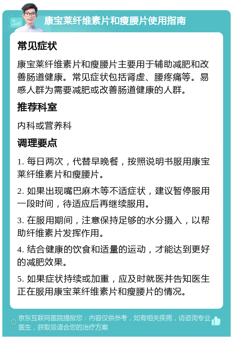 康宝莱纤维素片和瘦腰片使用指南 常见症状 康宝莱纤维素片和瘦腰片主要用于辅助减肥和改善肠道健康。常见症状包括肾虚、腰疼痛等。易感人群为需要减肥或改善肠道健康的人群。 推荐科室 内科或营养科 调理要点 1. 每日两次，代替早晚餐，按照说明书服用康宝莱纤维素片和瘦腰片。 2. 如果出现嘴巴麻木等不适症状，建议暂停服用一段时间，待适应后再继续服用。 3. 在服用期间，注意保持足够的水分摄入，以帮助纤维素片发挥作用。 4. 结合健康的饮食和适量的运动，才能达到更好的减肥效果。 5. 如果症状持续或加重，应及时就医并告知医生正在服用康宝莱纤维素片和瘦腰片的情况。