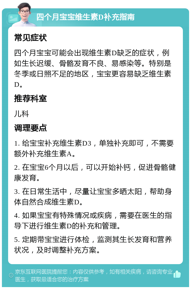 四个月宝宝维生素D补充指南 常见症状 四个月宝宝可能会出现维生素D缺乏的症状，例如生长迟缓、骨骼发育不良、易感染等。特别是冬季或日照不足的地区，宝宝更容易缺乏维生素D。 推荐科室 儿科 调理要点 1. 给宝宝补充维生素D3，单独补充即可，不需要额外补充维生素A。 2. 在宝宝6个月以后，可以开始补钙，促进骨骼健康发育。 3. 在日常生活中，尽量让宝宝多晒太阳，帮助身体自然合成维生素D。 4. 如果宝宝有特殊情况或疾病，需要在医生的指导下进行维生素D的补充和管理。 5. 定期带宝宝进行体检，监测其生长发育和营养状况，及时调整补充方案。