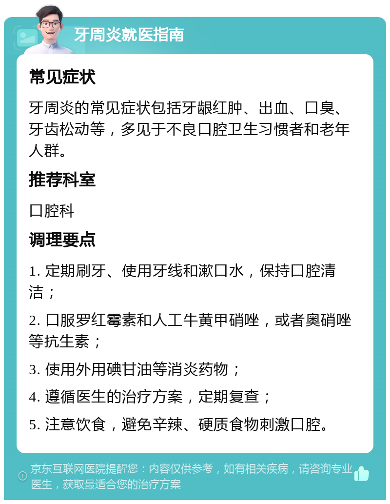 牙周炎就医指南 常见症状 牙周炎的常见症状包括牙龈红肿、出血、口臭、牙齿松动等，多见于不良口腔卫生习惯者和老年人群。 推荐科室 口腔科 调理要点 1. 定期刷牙、使用牙线和漱口水，保持口腔清洁； 2. 口服罗红霉素和人工牛黄甲硝唑，或者奥硝唑等抗生素； 3. 使用外用碘甘油等消炎药物； 4. 遵循医生的治疗方案，定期复查； 5. 注意饮食，避免辛辣、硬质食物刺激口腔。