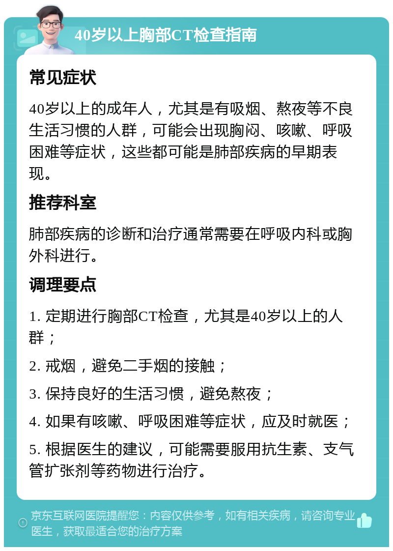 40岁以上胸部CT检查指南 常见症状 40岁以上的成年人，尤其是有吸烟、熬夜等不良生活习惯的人群，可能会出现胸闷、咳嗽、呼吸困难等症状，这些都可能是肺部疾病的早期表现。 推荐科室 肺部疾病的诊断和治疗通常需要在呼吸内科或胸外科进行。 调理要点 1. 定期进行胸部CT检查，尤其是40岁以上的人群； 2. 戒烟，避免二手烟的接触； 3. 保持良好的生活习惯，避免熬夜； 4. 如果有咳嗽、呼吸困难等症状，应及时就医； 5. 根据医生的建议，可能需要服用抗生素、支气管扩张剂等药物进行治疗。