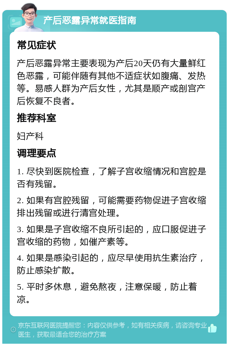 产后恶露异常就医指南 常见症状 产后恶露异常主要表现为产后20天仍有大量鲜红色恶露，可能伴随有其他不适症状如腹痛、发热等。易感人群为产后女性，尤其是顺产或剖宫产后恢复不良者。 推荐科室 妇产科 调理要点 1. 尽快到医院检查，了解子宫收缩情况和宫腔是否有残留。 2. 如果有宫腔残留，可能需要药物促进子宫收缩排出残留或进行清宫处理。 3. 如果是子宫收缩不良所引起的，应口服促进子宫收缩的药物，如催产素等。 4. 如果是感染引起的，应尽早使用抗生素治疗，防止感染扩散。 5. 平时多休息，避免熬夜，注意保暖，防止着凉。