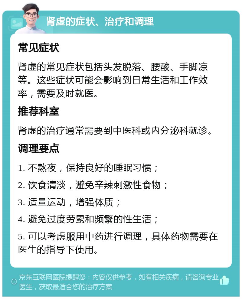 肾虚的症状、治疗和调理 常见症状 肾虚的常见症状包括头发脱落、腰酸、手脚凉等。这些症状可能会影响到日常生活和工作效率，需要及时就医。 推荐科室 肾虚的治疗通常需要到中医科或内分泌科就诊。 调理要点 1. 不熬夜，保持良好的睡眠习惯； 2. 饮食清淡，避免辛辣刺激性食物； 3. 适量运动，增强体质； 4. 避免过度劳累和频繁的性生活； 5. 可以考虑服用中药进行调理，具体药物需要在医生的指导下使用。