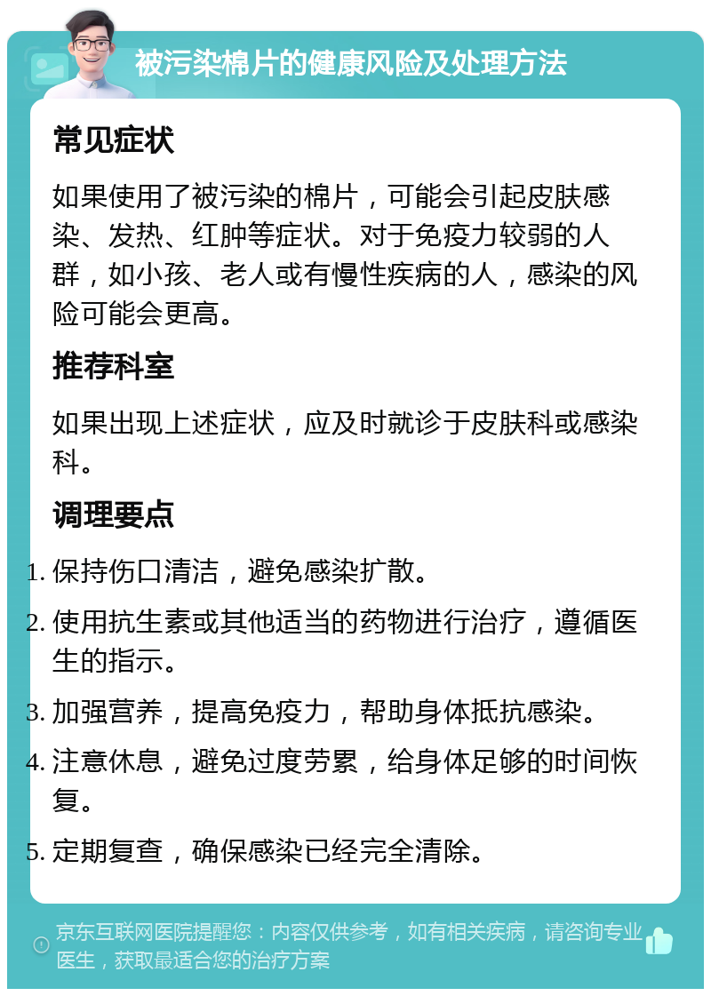 被污染棉片的健康风险及处理方法 常见症状 如果使用了被污染的棉片，可能会引起皮肤感染、发热、红肿等症状。对于免疫力较弱的人群，如小孩、老人或有慢性疾病的人，感染的风险可能会更高。 推荐科室 如果出现上述症状，应及时就诊于皮肤科或感染科。 调理要点 保持伤口清洁，避免感染扩散。 使用抗生素或其他适当的药物进行治疗，遵循医生的指示。 加强营养，提高免疫力，帮助身体抵抗感染。 注意休息，避免过度劳累，给身体足够的时间恢复。 定期复查，确保感染已经完全清除。