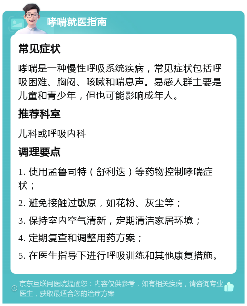 哮喘就医指南 常见症状 哮喘是一种慢性呼吸系统疾病，常见症状包括呼吸困难、胸闷、咳嗽和喘息声。易感人群主要是儿童和青少年，但也可能影响成年人。 推荐科室 儿科或呼吸内科 调理要点 1. 使用孟鲁司特（舒利迭）等药物控制哮喘症状； 2. 避免接触过敏原，如花粉、灰尘等； 3. 保持室内空气清新，定期清洁家居环境； 4. 定期复查和调整用药方案； 5. 在医生指导下进行呼吸训练和其他康复措施。