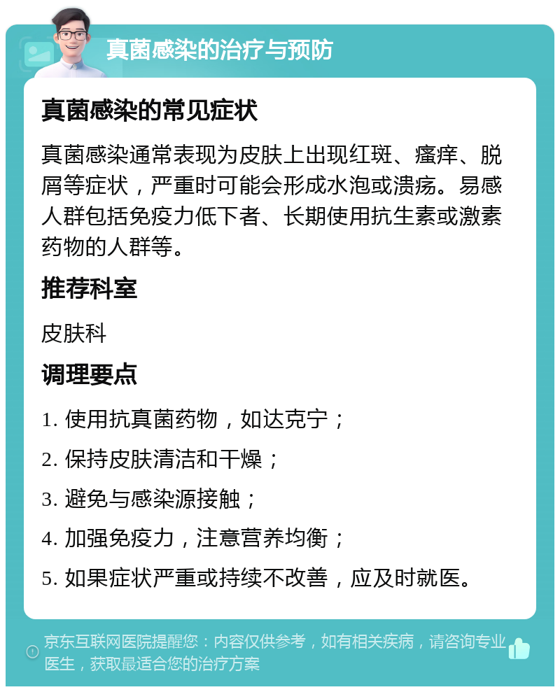 真菌感染的治疗与预防 真菌感染的常见症状 真菌感染通常表现为皮肤上出现红斑、瘙痒、脱屑等症状，严重时可能会形成水泡或溃疡。易感人群包括免疫力低下者、长期使用抗生素或激素药物的人群等。 推荐科室 皮肤科 调理要点 1. 使用抗真菌药物，如达克宁； 2. 保持皮肤清洁和干燥； 3. 避免与感染源接触； 4. 加强免疫力，注意营养均衡； 5. 如果症状严重或持续不改善，应及时就医。