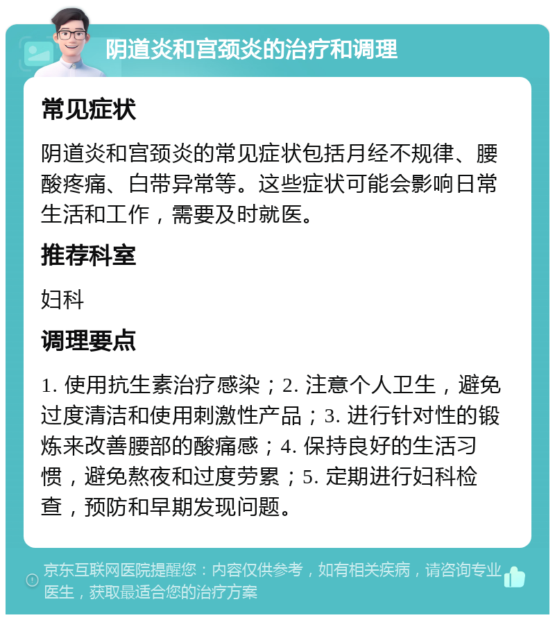 阴道炎和宫颈炎的治疗和调理 常见症状 阴道炎和宫颈炎的常见症状包括月经不规律、腰酸疼痛、白带异常等。这些症状可能会影响日常生活和工作，需要及时就医。 推荐科室 妇科 调理要点 1. 使用抗生素治疗感染；2. 注意个人卫生，避免过度清洁和使用刺激性产品；3. 进行针对性的锻炼来改善腰部的酸痛感；4. 保持良好的生活习惯，避免熬夜和过度劳累；5. 定期进行妇科检查，预防和早期发现问题。