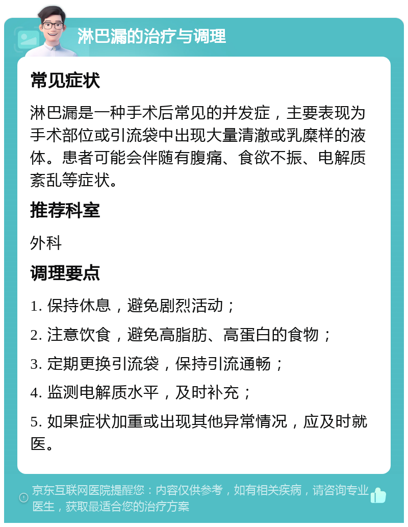 淋巴漏的治疗与调理 常见症状 淋巴漏是一种手术后常见的并发症，主要表现为手术部位或引流袋中出现大量清澈或乳糜样的液体。患者可能会伴随有腹痛、食欲不振、电解质紊乱等症状。 推荐科室 外科 调理要点 1. 保持休息，避免剧烈活动； 2. 注意饮食，避免高脂肪、高蛋白的食物； 3. 定期更换引流袋，保持引流通畅； 4. 监测电解质水平，及时补充； 5. 如果症状加重或出现其他异常情况，应及时就医。