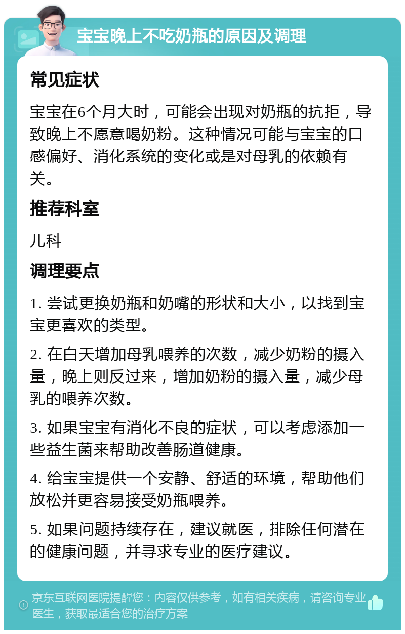 宝宝晚上不吃奶瓶的原因及调理 常见症状 宝宝在6个月大时，可能会出现对奶瓶的抗拒，导致晚上不愿意喝奶粉。这种情况可能与宝宝的口感偏好、消化系统的变化或是对母乳的依赖有关。 推荐科室 儿科 调理要点 1. 尝试更换奶瓶和奶嘴的形状和大小，以找到宝宝更喜欢的类型。 2. 在白天增加母乳喂养的次数，减少奶粉的摄入量，晚上则反过来，增加奶粉的摄入量，减少母乳的喂养次数。 3. 如果宝宝有消化不良的症状，可以考虑添加一些益生菌来帮助改善肠道健康。 4. 给宝宝提供一个安静、舒适的环境，帮助他们放松并更容易接受奶瓶喂养。 5. 如果问题持续存在，建议就医，排除任何潜在的健康问题，并寻求专业的医疗建议。