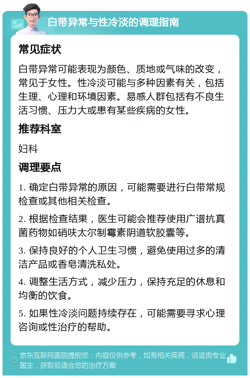 白带异常与性冷淡的调理指南 常见症状 白带异常可能表现为颜色、质地或气味的改变，常见于女性。性冷淡可能与多种因素有关，包括生理、心理和环境因素。易感人群包括有不良生活习惯、压力大或患有某些疾病的女性。 推荐科室 妇科 调理要点 1. 确定白带异常的原因，可能需要进行白带常规检查或其他相关检查。 2. 根据检查结果，医生可能会推荐使用广谱抗真菌药物如硝呋太尔制霉素阴道软胶囊等。 3. 保持良好的个人卫生习惯，避免使用过多的清洁产品或香皂清洗私处。 4. 调整生活方式，减少压力，保持充足的休息和均衡的饮食。 5. 如果性冷淡问题持续存在，可能需要寻求心理咨询或性治疗的帮助。