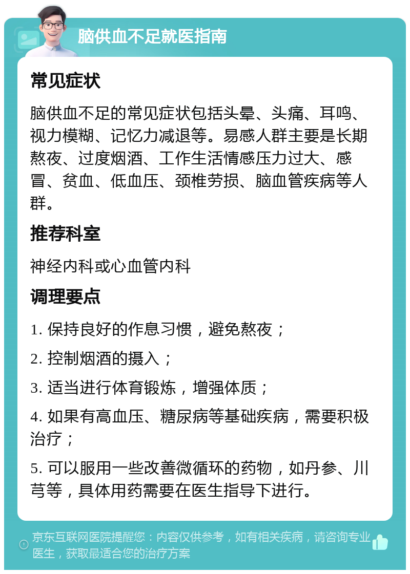 脑供血不足就医指南 常见症状 脑供血不足的常见症状包括头晕、头痛、耳鸣、视力模糊、记忆力减退等。易感人群主要是长期熬夜、过度烟酒、工作生活情感压力过大、感冒、贫血、低血压、颈椎劳损、脑血管疾病等人群。 推荐科室 神经内科或心血管内科 调理要点 1. 保持良好的作息习惯，避免熬夜； 2. 控制烟酒的摄入； 3. 适当进行体育锻炼，增强体质； 4. 如果有高血压、糖尿病等基础疾病，需要积极治疗； 5. 可以服用一些改善微循环的药物，如丹参、川芎等，具体用药需要在医生指导下进行。