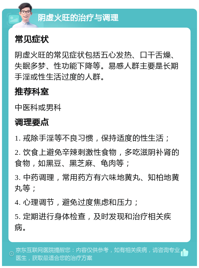 阴虚火旺的治疗与调理 常见症状 阴虚火旺的常见症状包括五心发热、口干舌燥、失眠多梦、性功能下降等。易感人群主要是长期手淫或性生活过度的人群。 推荐科室 中医科或男科 调理要点 1. 戒除手淫等不良习惯，保持适度的性生活； 2. 饮食上避免辛辣刺激性食物，多吃滋阴补肾的食物，如黑豆、黑芝麻、龟肉等； 3. 中药调理，常用药方有六味地黄丸、知柏地黄丸等； 4. 心理调节，避免过度焦虑和压力； 5. 定期进行身体检查，及时发现和治疗相关疾病。