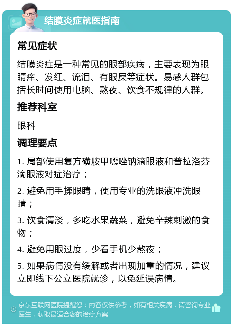 结膜炎症就医指南 常见症状 结膜炎症是一种常见的眼部疾病，主要表现为眼睛痒、发红、流泪、有眼屎等症状。易感人群包括长时间使用电脑、熬夜、饮食不规律的人群。 推荐科室 眼科 调理要点 1. 局部使用复方磺胺甲噁唑钠滴眼液和普拉洛芬滴眼液对症治疗； 2. 避免用手揉眼睛，使用专业的洗眼液冲洗眼睛； 3. 饮食清淡，多吃水果蔬菜，避免辛辣刺激的食物； 4. 避免用眼过度，少看手机少熬夜； 5. 如果病情没有缓解或者出现加重的情况，建议立即线下公立医院就诊，以免延误病情。