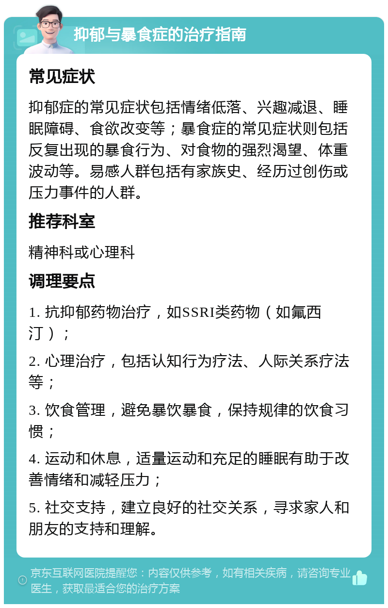 抑郁与暴食症的治疗指南 常见症状 抑郁症的常见症状包括情绪低落、兴趣减退、睡眠障碍、食欲改变等；暴食症的常见症状则包括反复出现的暴食行为、对食物的强烈渴望、体重波动等。易感人群包括有家族史、经历过创伤或压力事件的人群。 推荐科室 精神科或心理科 调理要点 1. 抗抑郁药物治疗，如SSRI类药物（如氟西汀）； 2. 心理治疗，包括认知行为疗法、人际关系疗法等； 3. 饮食管理，避免暴饮暴食，保持规律的饮食习惯； 4. 运动和休息，适量运动和充足的睡眠有助于改善情绪和减轻压力； 5. 社交支持，建立良好的社交关系，寻求家人和朋友的支持和理解。