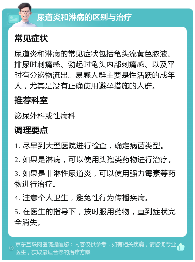 尿道炎和淋病的区别与治疗 常见症状 尿道炎和淋病的常见症状包括龟头流黄色脓液、排尿时刺痛感、勃起时龟头内部刺痛感、以及平时有分泌物流出。易感人群主要是性活跃的成年人，尤其是没有正确使用避孕措施的人群。 推荐科室 泌尿外科或性病科 调理要点 1. 尽早到大型医院进行检查，确定病菌类型。 2. 如果是淋病，可以使用头孢类药物进行治疗。 3. 如果是非淋性尿道炎，可以使用强力霉素等药物进行治疗。 4. 注意个人卫生，避免性行为传播疾病。 5. 在医生的指导下，按时服用药物，直到症状完全消失。