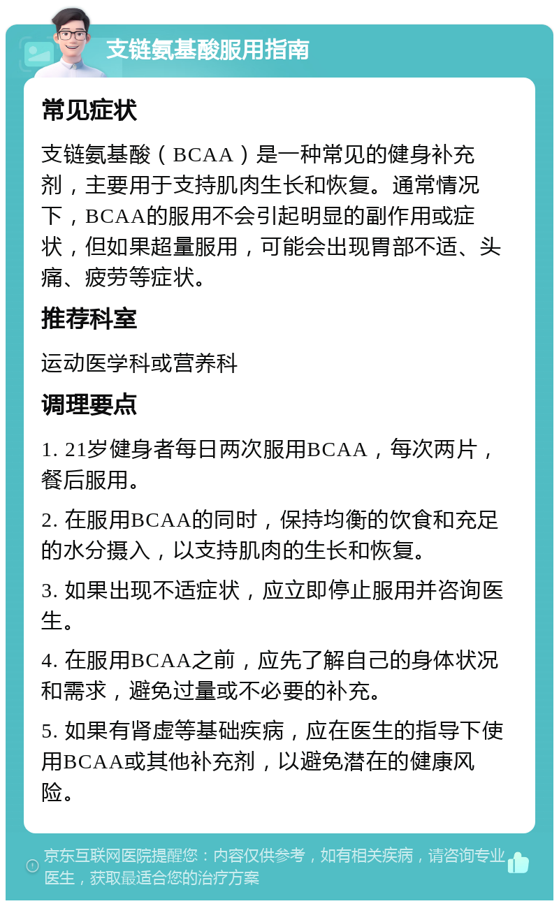 支链氨基酸服用指南 常见症状 支链氨基酸（BCAA）是一种常见的健身补充剂，主要用于支持肌肉生长和恢复。通常情况下，BCAA的服用不会引起明显的副作用或症状，但如果超量服用，可能会出现胃部不适、头痛、疲劳等症状。 推荐科室 运动医学科或营养科 调理要点 1. 21岁健身者每日两次服用BCAA，每次两片，餐后服用。 2. 在服用BCAA的同时，保持均衡的饮食和充足的水分摄入，以支持肌肉的生长和恢复。 3. 如果出现不适症状，应立即停止服用并咨询医生。 4. 在服用BCAA之前，应先了解自己的身体状况和需求，避免过量或不必要的补充。 5. 如果有肾虚等基础疾病，应在医生的指导下使用BCAA或其他补充剂，以避免潜在的健康风险。