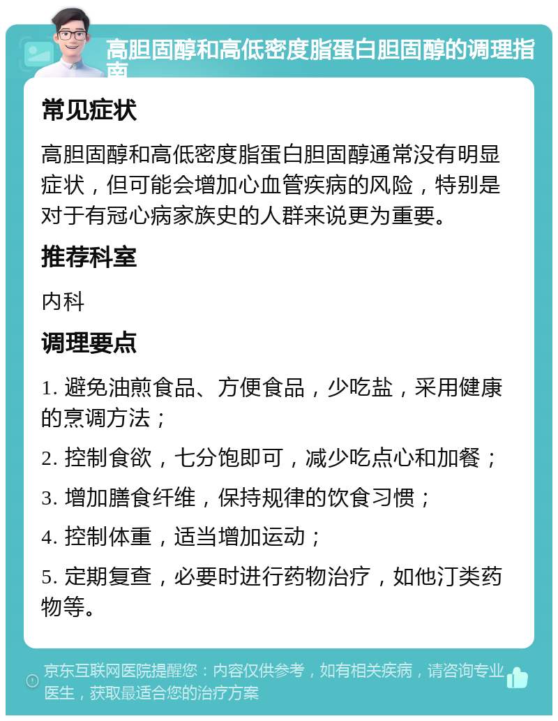 高胆固醇和高低密度脂蛋白胆固醇的调理指南 常见症状 高胆固醇和高低密度脂蛋白胆固醇通常没有明显症状，但可能会增加心血管疾病的风险，特别是对于有冠心病家族史的人群来说更为重要。 推荐科室 内科 调理要点 1. 避免油煎食品、方便食品，少吃盐，采用健康的烹调方法； 2. 控制食欲，七分饱即可，减少吃点心和加餐； 3. 增加膳食纤维，保持规律的饮食习惯； 4. 控制体重，适当增加运动； 5. 定期复查，必要时进行药物治疗，如他汀类药物等。