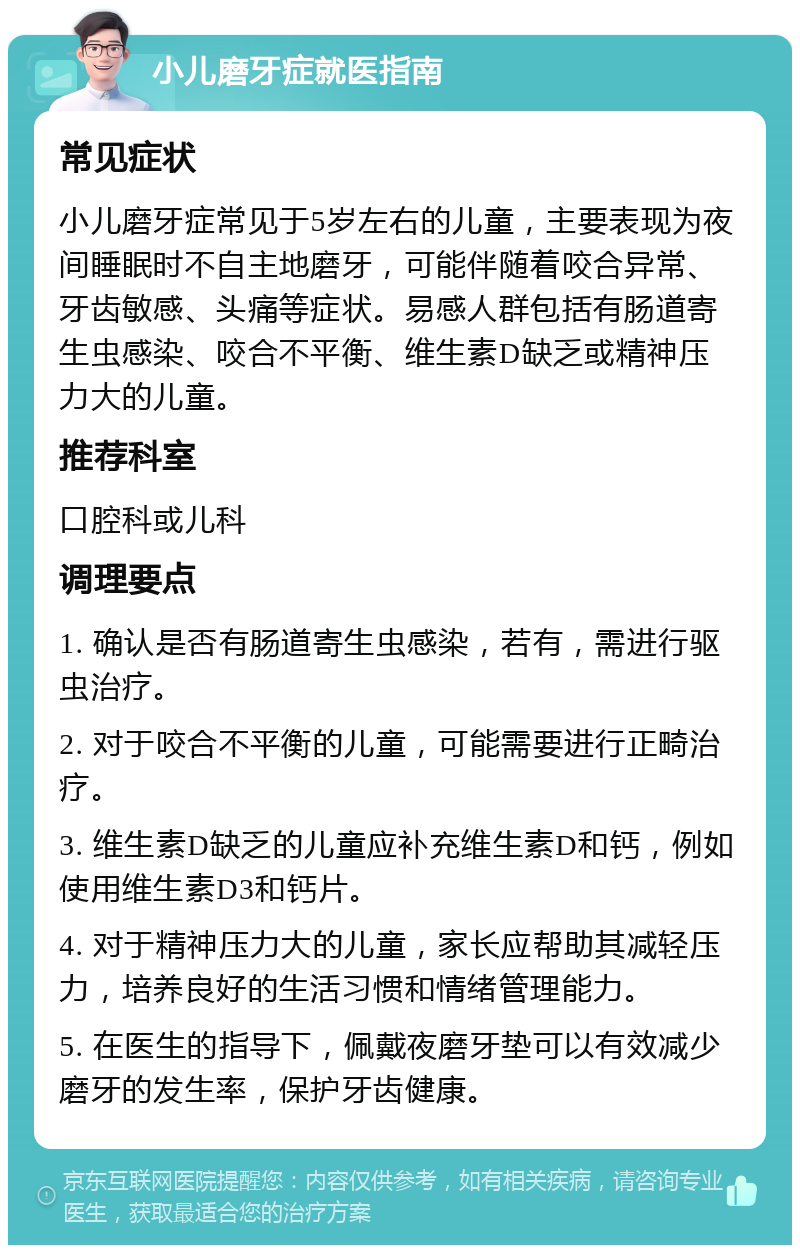 小儿磨牙症就医指南 常见症状 小儿磨牙症常见于5岁左右的儿童，主要表现为夜间睡眠时不自主地磨牙，可能伴随着咬合异常、牙齿敏感、头痛等症状。易感人群包括有肠道寄生虫感染、咬合不平衡、维生素D缺乏或精神压力大的儿童。 推荐科室 口腔科或儿科 调理要点 1. 确认是否有肠道寄生虫感染，若有，需进行驱虫治疗。 2. 对于咬合不平衡的儿童，可能需要进行正畸治疗。 3. 维生素D缺乏的儿童应补充维生素D和钙，例如使用维生素D3和钙片。 4. 对于精神压力大的儿童，家长应帮助其减轻压力，培养良好的生活习惯和情绪管理能力。 5. 在医生的指导下，佩戴夜磨牙垫可以有效减少磨牙的发生率，保护牙齿健康。