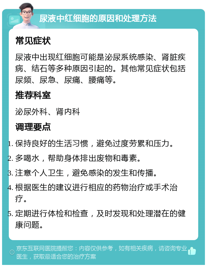 尿液中红细胞的原因和处理方法 常见症状 尿液中出现红细胞可能是泌尿系统感染、肾脏疾病、结石等多种原因引起的。其他常见症状包括尿频、尿急、尿痛、腰痛等。 推荐科室 泌尿外科、肾内科 调理要点 保持良好的生活习惯，避免过度劳累和压力。 多喝水，帮助身体排出废物和毒素。 注意个人卫生，避免感染的发生和传播。 根据医生的建议进行相应的药物治疗或手术治疗。 定期进行体检和检查，及时发现和处理潜在的健康问题。