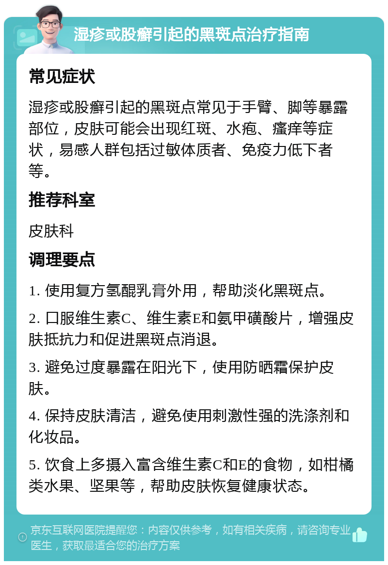 湿疹或股癣引起的黑斑点治疗指南 常见症状 湿疹或股癣引起的黑斑点常见于手臂、脚等暴露部位，皮肤可能会出现红斑、水疱、瘙痒等症状，易感人群包括过敏体质者、免疫力低下者等。 推荐科室 皮肤科 调理要点 1. 使用复方氢醌乳膏外用，帮助淡化黑斑点。 2. 口服维生素C、维生素E和氨甲磺酸片，增强皮肤抵抗力和促进黑斑点消退。 3. 避免过度暴露在阳光下，使用防晒霜保护皮肤。 4. 保持皮肤清洁，避免使用刺激性强的洗涤剂和化妆品。 5. 饮食上多摄入富含维生素C和E的食物，如柑橘类水果、坚果等，帮助皮肤恢复健康状态。