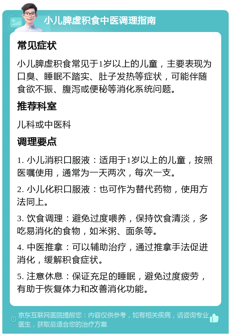 小儿脾虚积食中医调理指南 常见症状 小儿脾虚积食常见于1岁以上的儿童，主要表现为口臭、睡眠不踏实、肚子发热等症状，可能伴随食欲不振、腹泻或便秘等消化系统问题。 推荐科室 儿科或中医科 调理要点 1. 小儿消积口服液：适用于1岁以上的儿童，按照医嘱使用，通常为一天两次，每次一支。 2. 小儿化积口服液：也可作为替代药物，使用方法同上。 3. 饮食调理：避免过度喂养，保持饮食清淡，多吃易消化的食物，如米粥、面条等。 4. 中医推拿：可以辅助治疗，通过推拿手法促进消化，缓解积食症状。 5. 注意休息：保证充足的睡眠，避免过度疲劳，有助于恢复体力和改善消化功能。