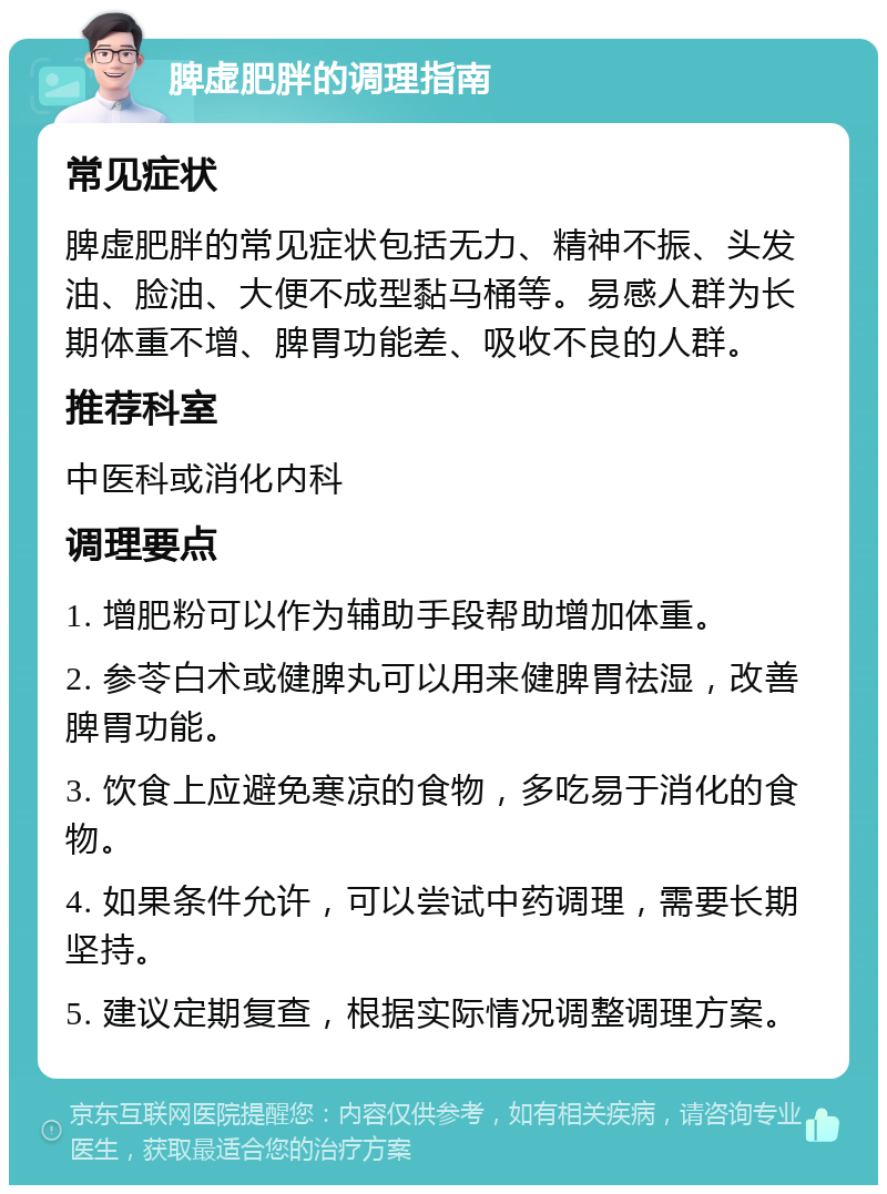 脾虚肥胖的调理指南 常见症状 脾虚肥胖的常见症状包括无力、精神不振、头发油、脸油、大便不成型黏马桶等。易感人群为长期体重不增、脾胃功能差、吸收不良的人群。 推荐科室 中医科或消化内科 调理要点 1. 增肥粉可以作为辅助手段帮助增加体重。 2. 参苓白术或健脾丸可以用来健脾胃祛湿，改善脾胃功能。 3. 饮食上应避免寒凉的食物，多吃易于消化的食物。 4. 如果条件允许，可以尝试中药调理，需要长期坚持。 5. 建议定期复查，根据实际情况调整调理方案。