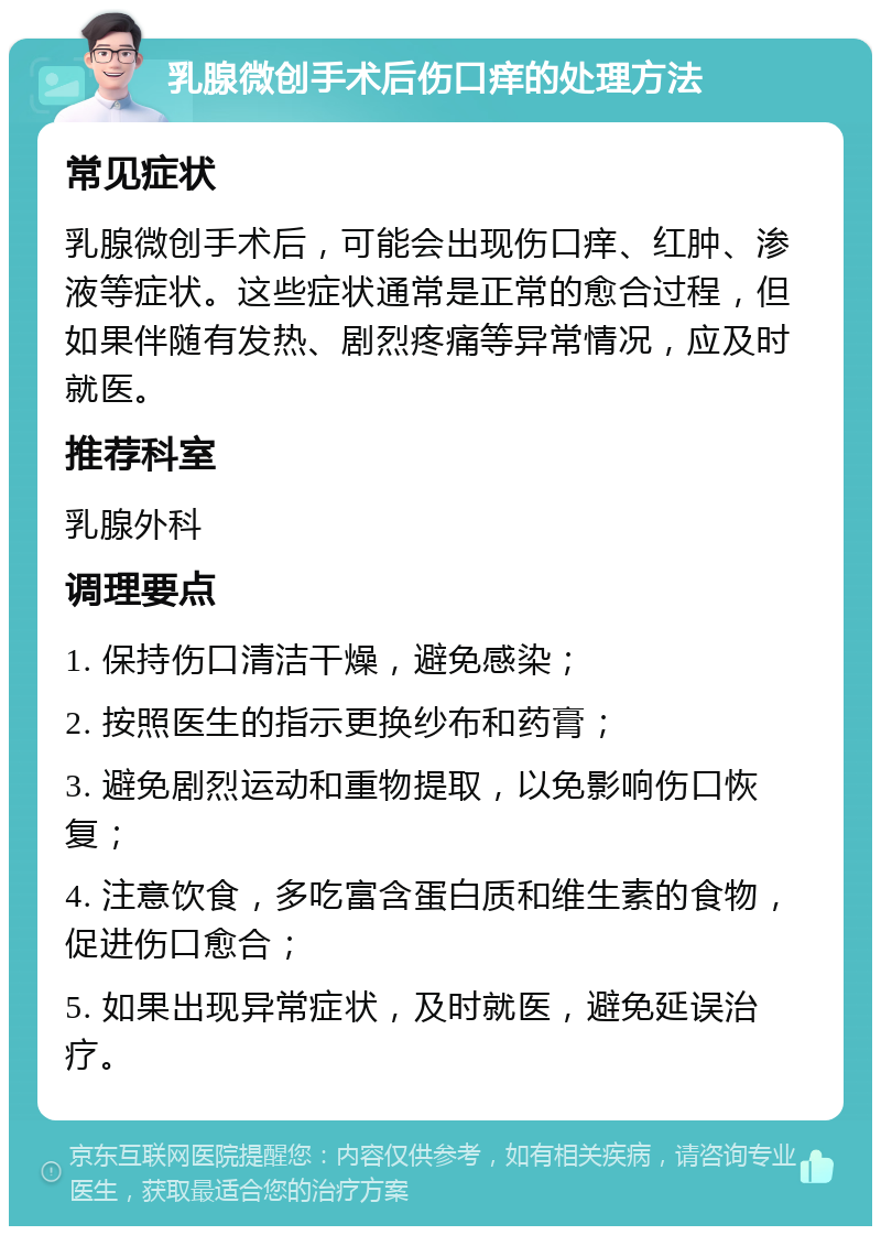 乳腺微创手术后伤口痒的处理方法 常见症状 乳腺微创手术后，可能会出现伤口痒、红肿、渗液等症状。这些症状通常是正常的愈合过程，但如果伴随有发热、剧烈疼痛等异常情况，应及时就医。 推荐科室 乳腺外科 调理要点 1. 保持伤口清洁干燥，避免感染； 2. 按照医生的指示更换纱布和药膏； 3. 避免剧烈运动和重物提取，以免影响伤口恢复； 4. 注意饮食，多吃富含蛋白质和维生素的食物，促进伤口愈合； 5. 如果出现异常症状，及时就医，避免延误治疗。