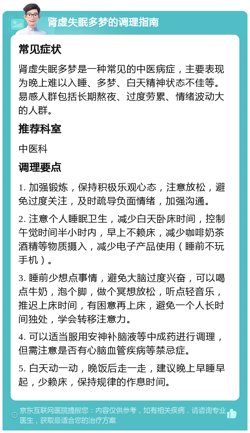 肾虚失眠多梦的调理指南 常见症状 肾虚失眠多梦是一种常见的中医病症，主要表现为晚上难以入睡、多梦、白天精神状态不佳等。易感人群包括长期熬夜、过度劳累、情绪波动大的人群。 推荐科室 中医科 调理要点 1. 加强锻炼，保持积极乐观心态，注意放松，避免过度关注，及时疏导负面情绪，加强沟通。 2. 注意个人睡眠卫生，减少白天卧床时间，控制午觉时间半小时内，早上不赖床，减少咖啡奶茶酒精等物质摄入，减少电子产品使用（睡前不玩手机）。 3. 睡前少想点事情，避免大脑过度兴奋，可以喝点牛奶，泡个脚，做个冥想放松，听点轻音乐，推迟上床时间，有困意再上床，避免一个人长时间独处，学会转移注意力。 4. 可以适当服用安神补脑液等中成药进行调理，但需注意是否有心脑血管疾病等禁忌症。 5. 白天动一动，晚饭后走一走，建议晚上早睡早起，少赖床，保持规律的作息时间。