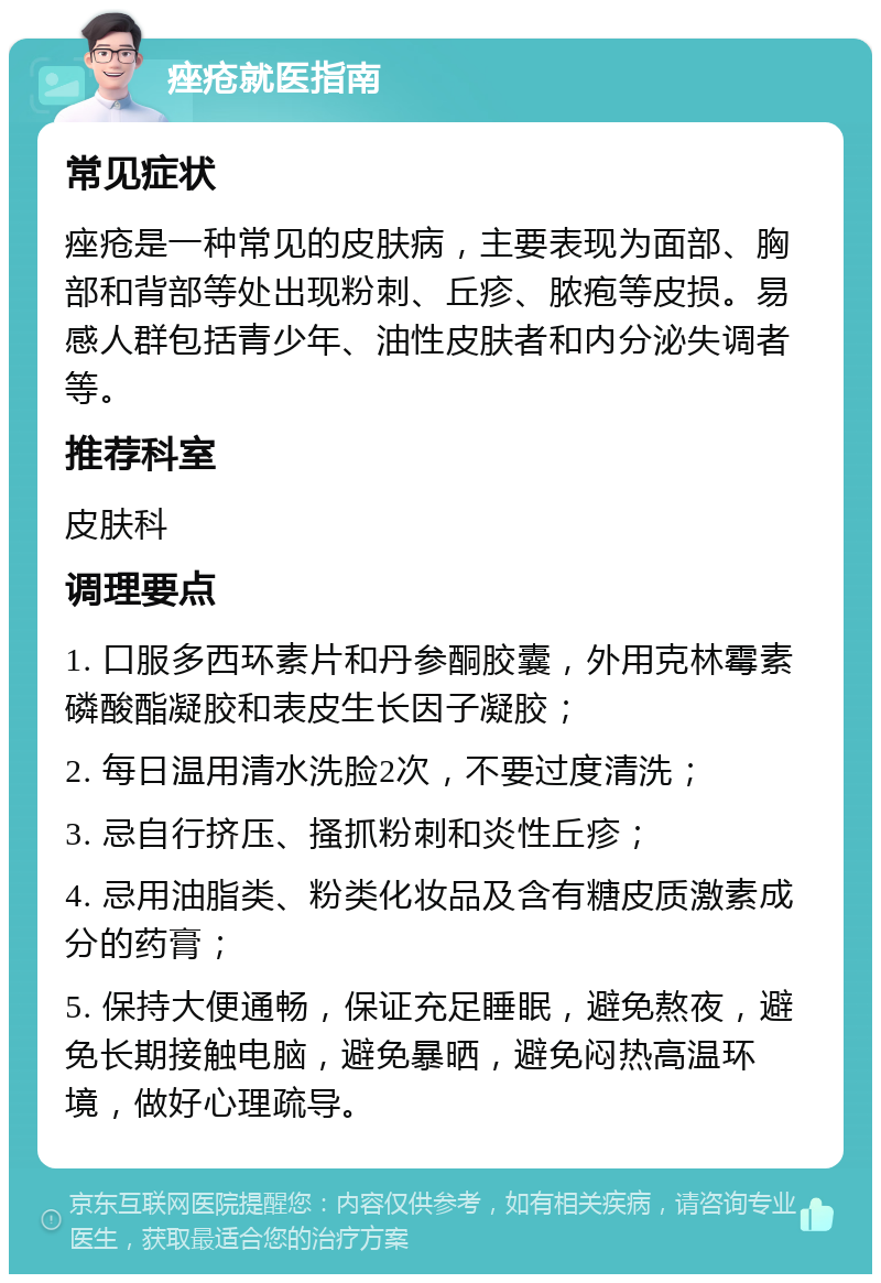 痤疮就医指南 常见症状 痤疮是一种常见的皮肤病，主要表现为面部、胸部和背部等处出现粉刺、丘疹、脓疱等皮损。易感人群包括青少年、油性皮肤者和内分泌失调者等。 推荐科室 皮肤科 调理要点 1. 口服多西环素片和丹参酮胶囊，外用克林霉素磷酸酯凝胶和表皮生长因子凝胶； 2. 每日温用清水洗脸2次，不要过度清洗； 3. 忌自行挤压、搔抓粉刺和炎性丘疹； 4. 忌用油脂类、粉类化妆品及含有糖皮质激素成分的药膏； 5. 保持大便通畅，保证充足睡眠，避免熬夜，避免长期接触电脑，避免暴晒，避免闷热高温环境，做好心理疏导。