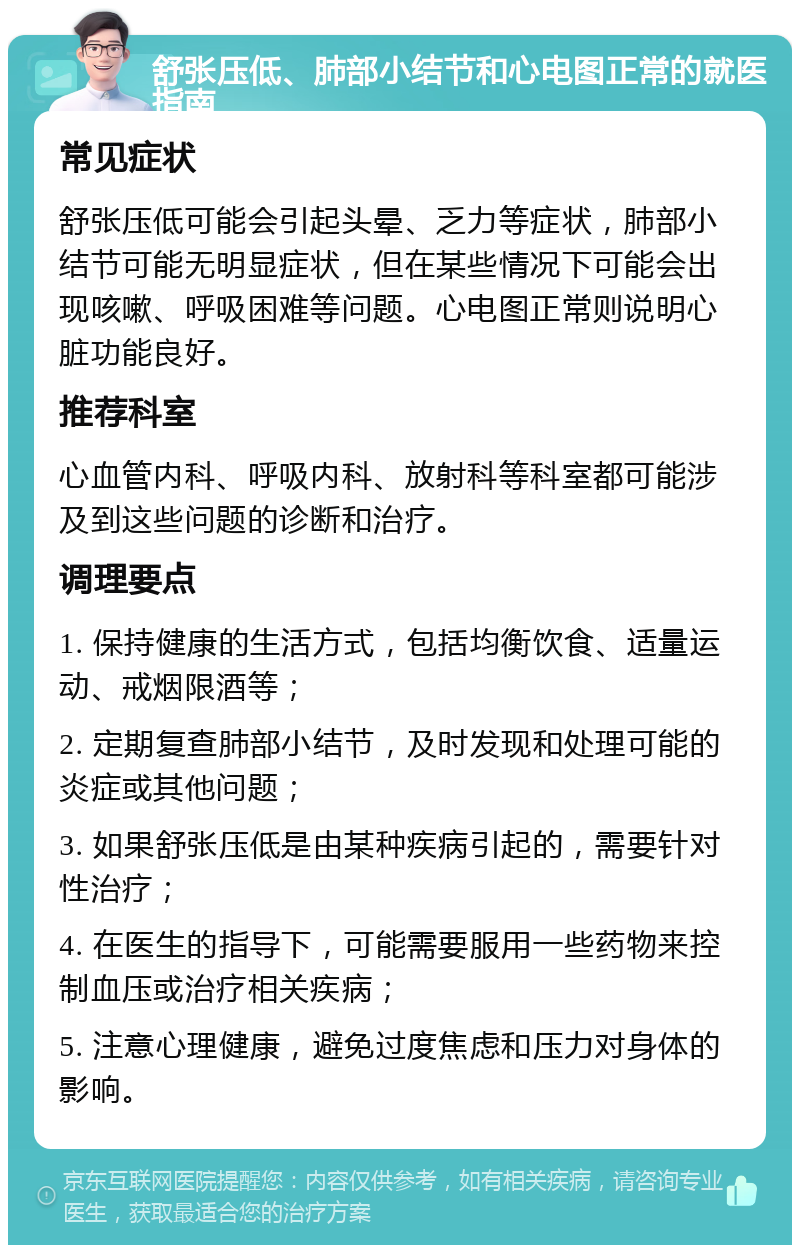 舒张压低、肺部小结节和心电图正常的就医指南 常见症状 舒张压低可能会引起头晕、乏力等症状，肺部小结节可能无明显症状，但在某些情况下可能会出现咳嗽、呼吸困难等问题。心电图正常则说明心脏功能良好。 推荐科室 心血管内科、呼吸内科、放射科等科室都可能涉及到这些问题的诊断和治疗。 调理要点 1. 保持健康的生活方式，包括均衡饮食、适量运动、戒烟限酒等； 2. 定期复查肺部小结节，及时发现和处理可能的炎症或其他问题； 3. 如果舒张压低是由某种疾病引起的，需要针对性治疗； 4. 在医生的指导下，可能需要服用一些药物来控制血压或治疗相关疾病； 5. 注意心理健康，避免过度焦虑和压力对身体的影响。