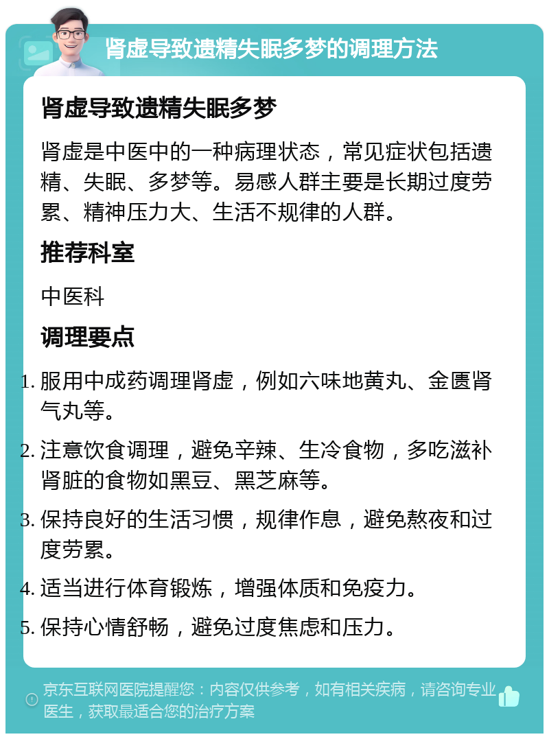 肾虚导致遗精失眠多梦的调理方法 肾虚导致遗精失眠多梦 肾虚是中医中的一种病理状态，常见症状包括遗精、失眠、多梦等。易感人群主要是长期过度劳累、精神压力大、生活不规律的人群。 推荐科室 中医科 调理要点 服用中成药调理肾虚，例如六味地黄丸、金匮肾气丸等。 注意饮食调理，避免辛辣、生冷食物，多吃滋补肾脏的食物如黑豆、黑芝麻等。 保持良好的生活习惯，规律作息，避免熬夜和过度劳累。 适当进行体育锻炼，增强体质和免疫力。 保持心情舒畅，避免过度焦虑和压力。