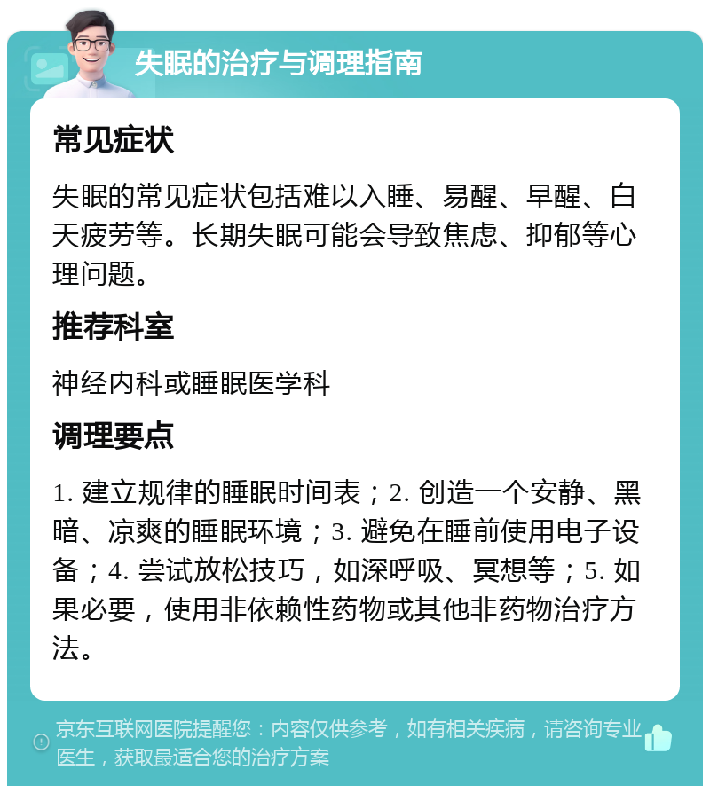 失眠的治疗与调理指南 常见症状 失眠的常见症状包括难以入睡、易醒、早醒、白天疲劳等。长期失眠可能会导致焦虑、抑郁等心理问题。 推荐科室 神经内科或睡眠医学科 调理要点 1. 建立规律的睡眠时间表；2. 创造一个安静、黑暗、凉爽的睡眠环境；3. 避免在睡前使用电子设备；4. 尝试放松技巧，如深呼吸、冥想等；5. 如果必要，使用非依赖性药物或其他非药物治疗方法。