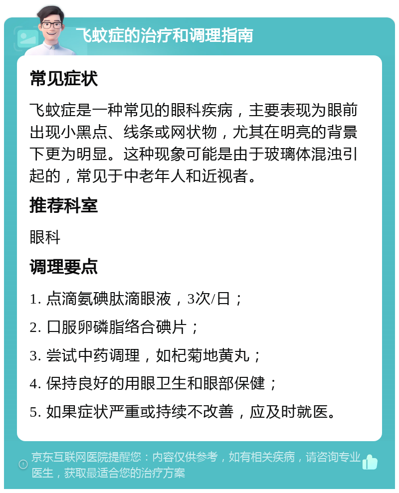 飞蚊症的治疗和调理指南 常见症状 飞蚊症是一种常见的眼科疾病，主要表现为眼前出现小黑点、线条或网状物，尤其在明亮的背景下更为明显。这种现象可能是由于玻璃体混浊引起的，常见于中老年人和近视者。 推荐科室 眼科 调理要点 1. 点滴氨碘肽滴眼液，3次/日； 2. 口服卵磷脂络合碘片； 3. 尝试中药调理，如杞菊地黄丸； 4. 保持良好的用眼卫生和眼部保健； 5. 如果症状严重或持续不改善，应及时就医。