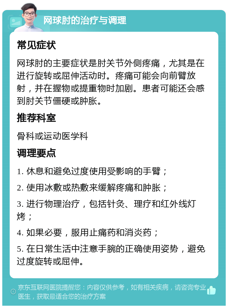 网球肘的治疗与调理 常见症状 网球肘的主要症状是肘关节外侧疼痛，尤其是在进行旋转或屈伸活动时。疼痛可能会向前臂放射，并在握物或提重物时加剧。患者可能还会感到肘关节僵硬或肿胀。 推荐科室 骨科或运动医学科 调理要点 1. 休息和避免过度使用受影响的手臂； 2. 使用冰敷或热敷来缓解疼痛和肿胀； 3. 进行物理治疗，包括针灸、理疗和红外线灯烤； 4. 如果必要，服用止痛药和消炎药； 5. 在日常生活中注意手腕的正确使用姿势，避免过度旋转或屈伸。