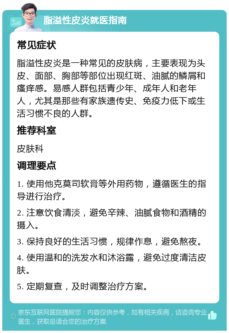 脂溢性皮炎就医指南 常见症状 脂溢性皮炎是一种常见的皮肤病，主要表现为头皮、面部、胸部等部位出现红斑、油腻的鳞屑和瘙痒感。易感人群包括青少年、成年人和老年人，尤其是那些有家族遗传史、免疫力低下或生活习惯不良的人群。 推荐科室 皮肤科 调理要点 1. 使用他克莫司软膏等外用药物，遵循医生的指导进行治疗。 2. 注意饮食清淡，避免辛辣、油腻食物和酒精的摄入。 3. 保持良好的生活习惯，规律作息，避免熬夜。 4. 使用温和的洗发水和沐浴露，避免过度清洁皮肤。 5. 定期复查，及时调整治疗方案。