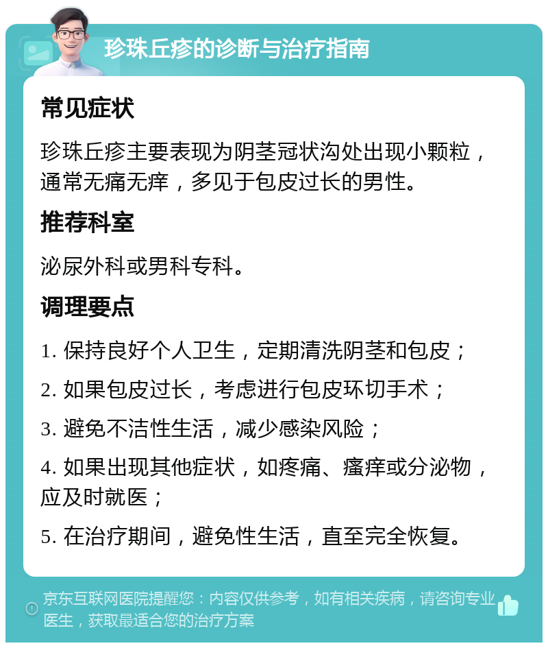 珍珠丘疹的诊断与治疗指南 常见症状 珍珠丘疹主要表现为阴茎冠状沟处出现小颗粒，通常无痛无痒，多见于包皮过长的男性。 推荐科室 泌尿外科或男科专科。 调理要点 1. 保持良好个人卫生，定期清洗阴茎和包皮； 2. 如果包皮过长，考虑进行包皮环切手术； 3. 避免不洁性生活，减少感染风险； 4. 如果出现其他症状，如疼痛、瘙痒或分泌物，应及时就医； 5. 在治疗期间，避免性生活，直至完全恢复。