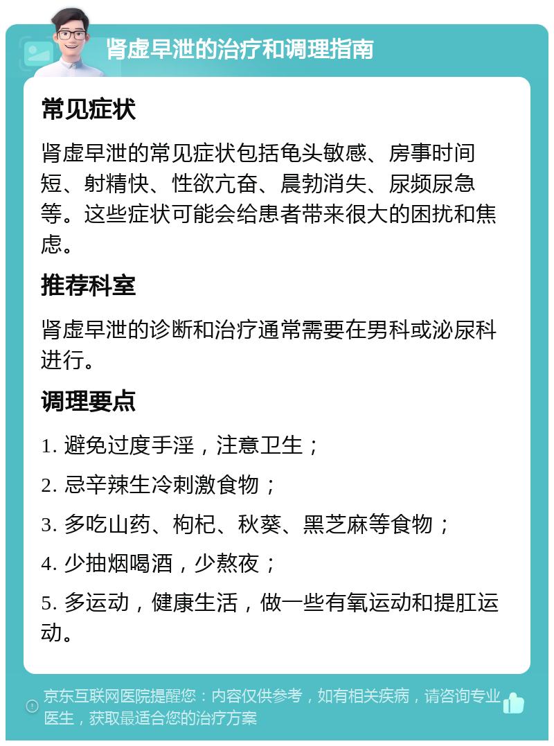 肾虚早泄的治疗和调理指南 常见症状 肾虚早泄的常见症状包括龟头敏感、房事时间短、射精快、性欲亢奋、晨勃消失、尿频尿急等。这些症状可能会给患者带来很大的困扰和焦虑。 推荐科室 肾虚早泄的诊断和治疗通常需要在男科或泌尿科进行。 调理要点 1. 避免过度手淫，注意卫生； 2. 忌辛辣生冷刺激食物； 3. 多吃山药、枸杞、秋葵、黑芝麻等食物； 4. 少抽烟喝酒，少熬夜； 5. 多运动，健康生活，做一些有氧运动和提肛运动。