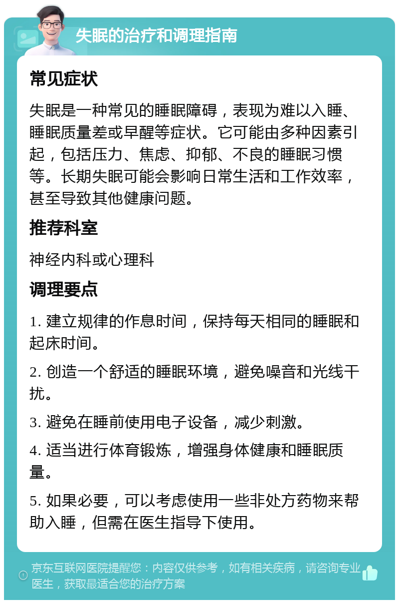 失眠的治疗和调理指南 常见症状 失眠是一种常见的睡眠障碍，表现为难以入睡、睡眠质量差或早醒等症状。它可能由多种因素引起，包括压力、焦虑、抑郁、不良的睡眠习惯等。长期失眠可能会影响日常生活和工作效率，甚至导致其他健康问题。 推荐科室 神经内科或心理科 调理要点 1. 建立规律的作息时间，保持每天相同的睡眠和起床时间。 2. 创造一个舒适的睡眠环境，避免噪音和光线干扰。 3. 避免在睡前使用电子设备，减少刺激。 4. 适当进行体育锻炼，增强身体健康和睡眠质量。 5. 如果必要，可以考虑使用一些非处方药物来帮助入睡，但需在医生指导下使用。