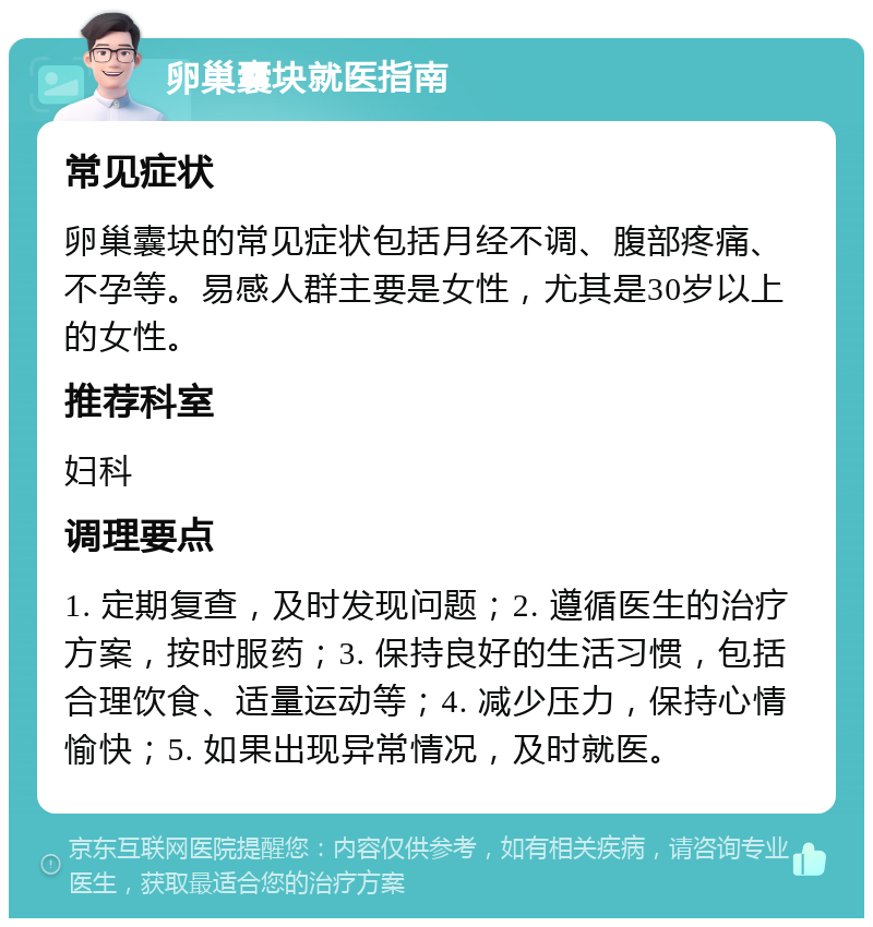 卵巢囊块就医指南 常见症状 卵巢囊块的常见症状包括月经不调、腹部疼痛、不孕等。易感人群主要是女性，尤其是30岁以上的女性。 推荐科室 妇科 调理要点 1. 定期复查，及时发现问题；2. 遵循医生的治疗方案，按时服药；3. 保持良好的生活习惯，包括合理饮食、适量运动等；4. 减少压力，保持心情愉快；5. 如果出现异常情况，及时就医。