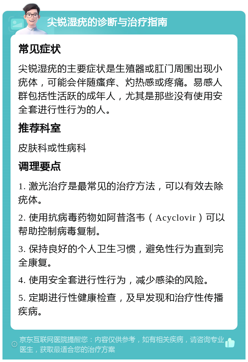 尖锐湿疣的诊断与治疗指南 常见症状 尖锐湿疣的主要症状是生殖器或肛门周围出现小疣体，可能会伴随瘙痒、灼热感或疼痛。易感人群包括性活跃的成年人，尤其是那些没有使用安全套进行性行为的人。 推荐科室 皮肤科或性病科 调理要点 1. 激光治疗是最常见的治疗方法，可以有效去除疣体。 2. 使用抗病毒药物如阿昔洛韦（Acyclovir）可以帮助控制病毒复制。 3. 保持良好的个人卫生习惯，避免性行为直到完全康复。 4. 使用安全套进行性行为，减少感染的风险。 5. 定期进行性健康检查，及早发现和治疗性传播疾病。