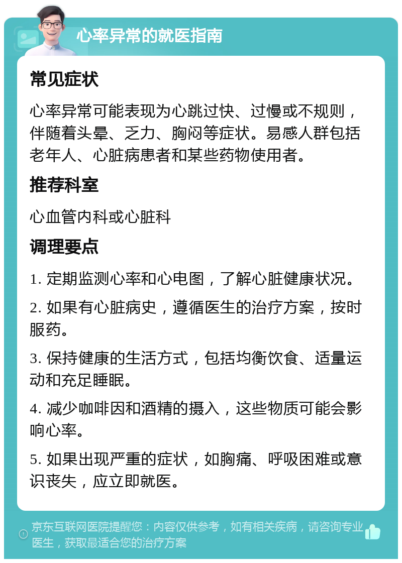 心率异常的就医指南 常见症状 心率异常可能表现为心跳过快、过慢或不规则，伴随着头晕、乏力、胸闷等症状。易感人群包括老年人、心脏病患者和某些药物使用者。 推荐科室 心血管内科或心脏科 调理要点 1. 定期监测心率和心电图，了解心脏健康状况。 2. 如果有心脏病史，遵循医生的治疗方案，按时服药。 3. 保持健康的生活方式，包括均衡饮食、适量运动和充足睡眠。 4. 减少咖啡因和酒精的摄入，这些物质可能会影响心率。 5. 如果出现严重的症状，如胸痛、呼吸困难或意识丧失，应立即就医。