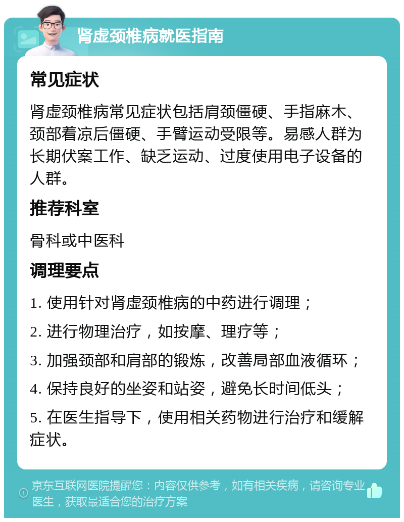 肾虚颈椎病就医指南 常见症状 肾虚颈椎病常见症状包括肩颈僵硬、手指麻木、颈部着凉后僵硬、手臂运动受限等。易感人群为长期伏案工作、缺乏运动、过度使用电子设备的人群。 推荐科室 骨科或中医科 调理要点 1. 使用针对肾虚颈椎病的中药进行调理； 2. 进行物理治疗，如按摩、理疗等； 3. 加强颈部和肩部的锻炼，改善局部血液循环； 4. 保持良好的坐姿和站姿，避免长时间低头； 5. 在医生指导下，使用相关药物进行治疗和缓解症状。