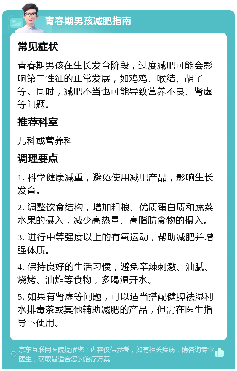 青春期男孩减肥指南 常见症状 青春期男孩在生长发育阶段，过度减肥可能会影响第二性征的正常发展，如鸡鸡、喉结、胡子等。同时，减肥不当也可能导致营养不良、肾虚等问题。 推荐科室 儿科或营养科 调理要点 1. 科学健康减重，避免使用减肥产品，影响生长发育。 2. 调整饮食结构，增加粗粮、优质蛋白质和蔬菜水果的摄入，减少高热量、高脂肪食物的摄入。 3. 进行中等强度以上的有氧运动，帮助减肥并增强体质。 4. 保持良好的生活习惯，避免辛辣刺激、油腻、烧烤、油炸等食物，多喝温开水。 5. 如果有肾虚等问题，可以适当搭配健脾祛湿利水排毒茶或其他辅助减肥的产品，但需在医生指导下使用。