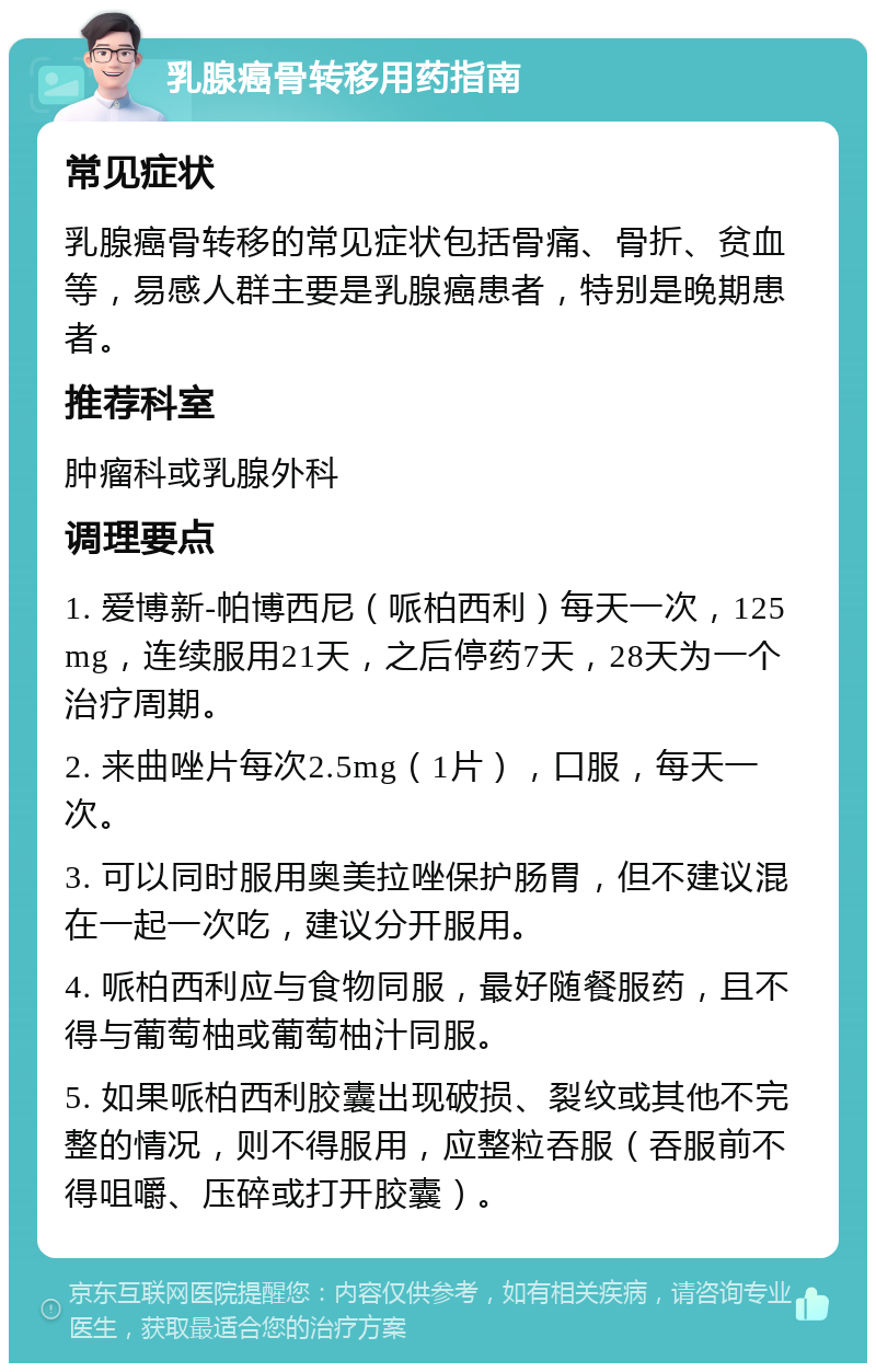 乳腺癌骨转移用药指南 常见症状 乳腺癌骨转移的常见症状包括骨痛、骨折、贫血等，易感人群主要是乳腺癌患者，特别是晚期患者。 推荐科室 肿瘤科或乳腺外科 调理要点 1. 爱博新-帕博西尼（哌柏西利）每天一次，125mg，连续服用21天，之后停药7天，28天为一个治疗周期。 2. 来曲唑片每次2.5mg（1片），口服，每天一次。 3. 可以同时服用奥美拉唑保护肠胃，但不建议混在一起一次吃，建议分开服用。 4. 哌柏西利应与食物同服，最好随餐服药，且不得与葡萄柚或葡萄柚汁同服。 5. 如果哌柏西利胶囊出现破损、裂纹或其他不完整的情况，则不得服用，应整粒吞服（吞服前不得咀嚼、压碎或打开胶囊）。