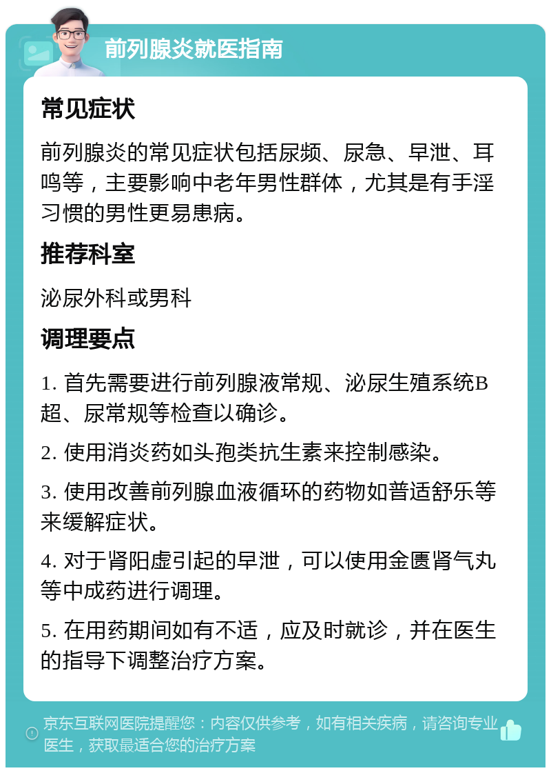 前列腺炎就医指南 常见症状 前列腺炎的常见症状包括尿频、尿急、早泄、耳鸣等，主要影响中老年男性群体，尤其是有手淫习惯的男性更易患病。 推荐科室 泌尿外科或男科 调理要点 1. 首先需要进行前列腺液常规、泌尿生殖系统B超、尿常规等检查以确诊。 2. 使用消炎药如头孢类抗生素来控制感染。 3. 使用改善前列腺血液循环的药物如普适舒乐等来缓解症状。 4. 对于肾阳虚引起的早泄，可以使用金匮肾气丸等中成药进行调理。 5. 在用药期间如有不适，应及时就诊，并在医生的指导下调整治疗方案。