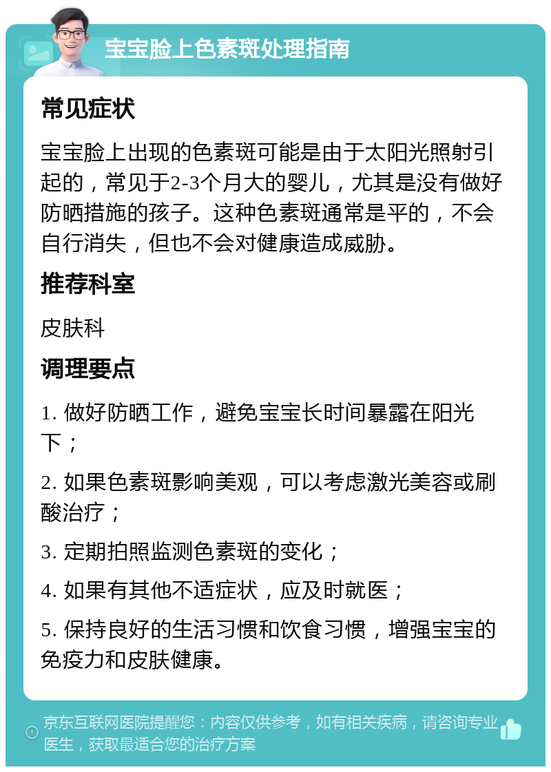 宝宝脸上色素斑处理指南 常见症状 宝宝脸上出现的色素斑可能是由于太阳光照射引起的，常见于2-3个月大的婴儿，尤其是没有做好防晒措施的孩子。这种色素斑通常是平的，不会自行消失，但也不会对健康造成威胁。 推荐科室 皮肤科 调理要点 1. 做好防晒工作，避免宝宝长时间暴露在阳光下； 2. 如果色素斑影响美观，可以考虑激光美容或刷酸治疗； 3. 定期拍照监测色素斑的变化； 4. 如果有其他不适症状，应及时就医； 5. 保持良好的生活习惯和饮食习惯，增强宝宝的免疫力和皮肤健康。