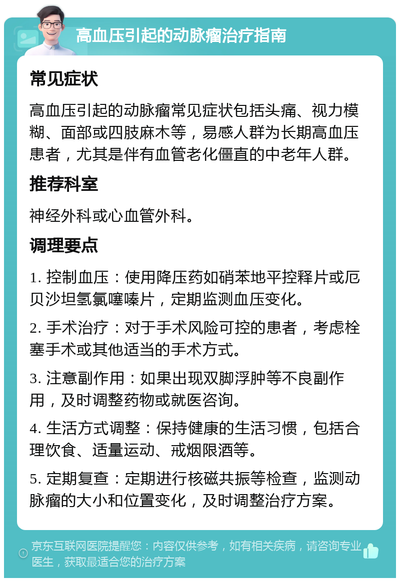 高血压引起的动脉瘤治疗指南 常见症状 高血压引起的动脉瘤常见症状包括头痛、视力模糊、面部或四肢麻木等，易感人群为长期高血压患者，尤其是伴有血管老化僵直的中老年人群。 推荐科室 神经外科或心血管外科。 调理要点 1. 控制血压：使用降压药如硝苯地平控释片或厄贝沙坦氢氯噻嗪片，定期监测血压变化。 2. 手术治疗：对于手术风险可控的患者，考虑栓塞手术或其他适当的手术方式。 3. 注意副作用：如果出现双脚浮肿等不良副作用，及时调整药物或就医咨询。 4. 生活方式调整：保持健康的生活习惯，包括合理饮食、适量运动、戒烟限酒等。 5. 定期复查：定期进行核磁共振等检查，监测动脉瘤的大小和位置变化，及时调整治疗方案。