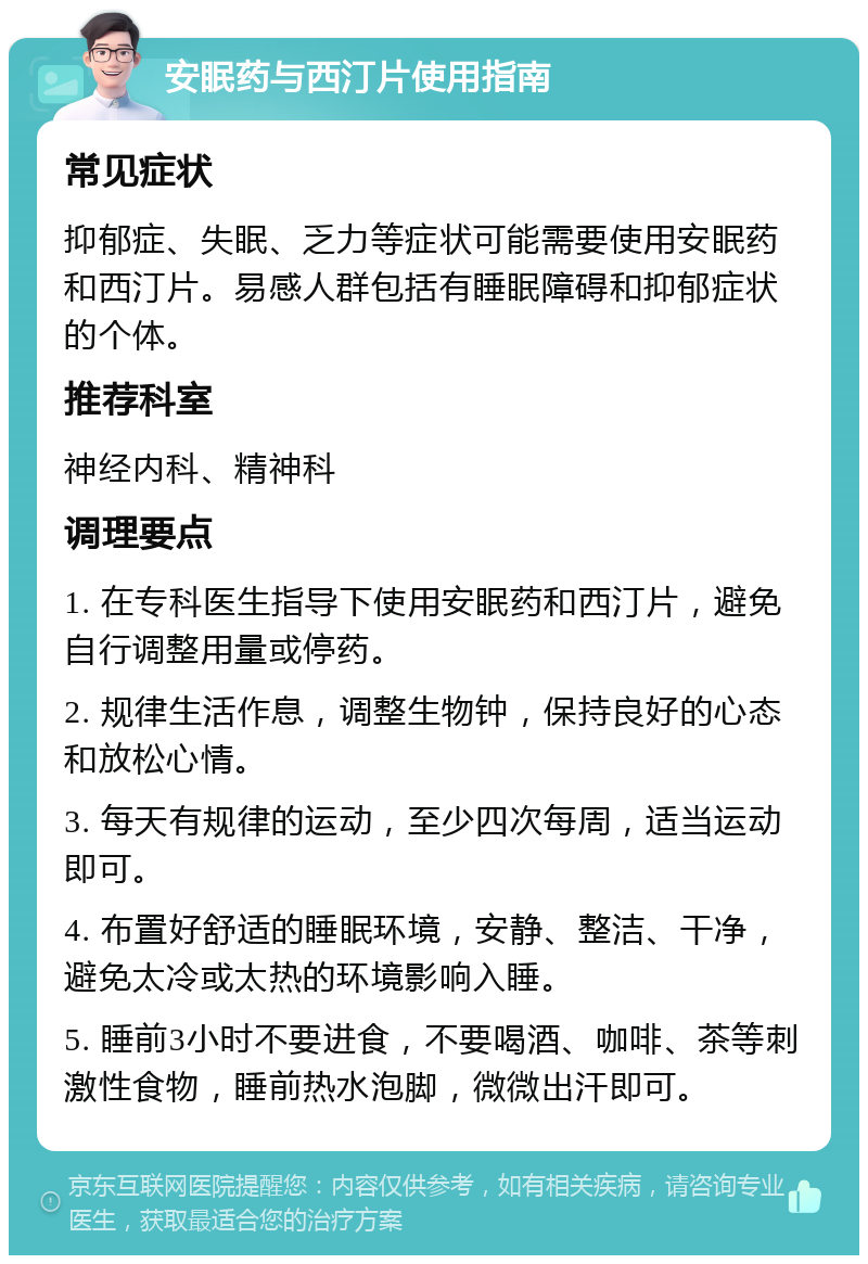 安眠药与西汀片使用指南 常见症状 抑郁症、失眠、乏力等症状可能需要使用安眠药和西汀片。易感人群包括有睡眠障碍和抑郁症状的个体。 推荐科室 神经内科、精神科 调理要点 1. 在专科医生指导下使用安眠药和西汀片，避免自行调整用量或停药。 2. 规律生活作息，调整生物钟，保持良好的心态和放松心情。 3. 每天有规律的运动，至少四次每周，适当运动即可。 4. 布置好舒适的睡眠环境，安静、整洁、干净，避免太冷或太热的环境影响入睡。 5. 睡前3小时不要进食，不要喝酒、咖啡、茶等刺激性食物，睡前热水泡脚，微微出汗即可。