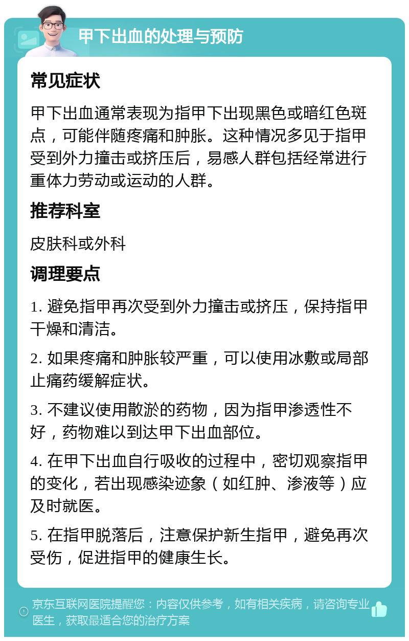 甲下出血的处理与预防 常见症状 甲下出血通常表现为指甲下出现黑色或暗红色斑点，可能伴随疼痛和肿胀。这种情况多见于指甲受到外力撞击或挤压后，易感人群包括经常进行重体力劳动或运动的人群。 推荐科室 皮肤科或外科 调理要点 1. 避免指甲再次受到外力撞击或挤压，保持指甲干燥和清洁。 2. 如果疼痛和肿胀较严重，可以使用冰敷或局部止痛药缓解症状。 3. 不建议使用散淤的药物，因为指甲渗透性不好，药物难以到达甲下出血部位。 4. 在甲下出血自行吸收的过程中，密切观察指甲的变化，若出现感染迹象（如红肿、渗液等）应及时就医。 5. 在指甲脱落后，注意保护新生指甲，避免再次受伤，促进指甲的健康生长。