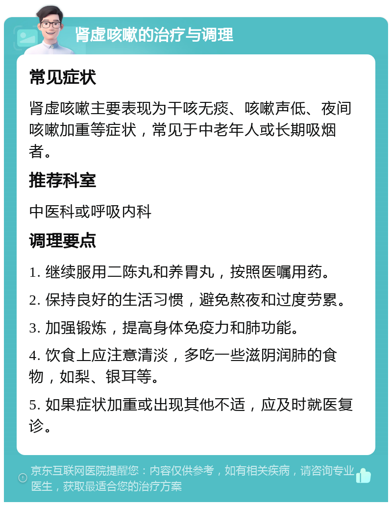 肾虚咳嗽的治疗与调理 常见症状 肾虚咳嗽主要表现为干咳无痰、咳嗽声低、夜间咳嗽加重等症状，常见于中老年人或长期吸烟者。 推荐科室 中医科或呼吸内科 调理要点 1. 继续服用二陈丸和养胃丸，按照医嘱用药。 2. 保持良好的生活习惯，避免熬夜和过度劳累。 3. 加强锻炼，提高身体免疫力和肺功能。 4. 饮食上应注意清淡，多吃一些滋阴润肺的食物，如梨、银耳等。 5. 如果症状加重或出现其他不适，应及时就医复诊。